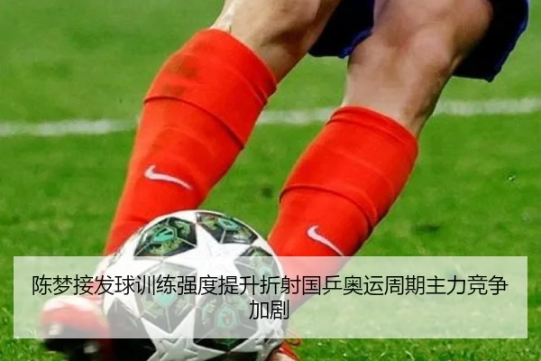 陈梦接发球训练强度提升折射国乒奥运周期主力竞争加剧